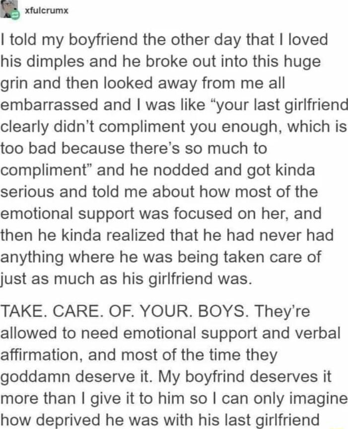 Y ulcrumx told my boyfriend the other day that loved his dimples and he broke out into this huge grin and then looked away from me all embarrassed and was like your last girlfriend clearly didnt compliment you enough which is too bad because theres so much to compliment and he nodded and got kinda serious and told me about how most of the emotional support was focused on her and then he kinda real