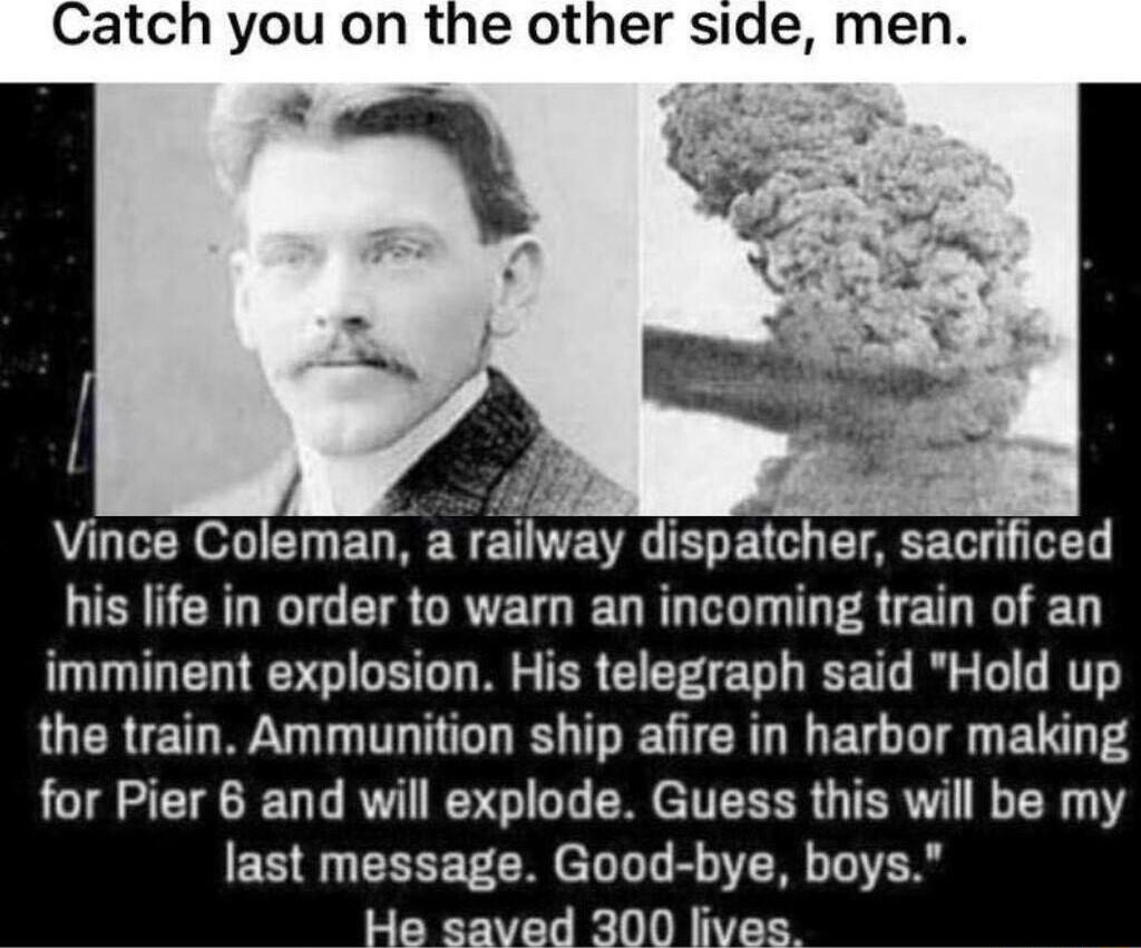 Catch you on the other side men Vince Coleman a railway dispatcher sacrificed his life in order to warn an incoming train of an imminent explosion His telegraph said Hold up the train Ammunition ship afire in harbor making for Pier 6 and will explode Guess this will be my last messaga Good bye N