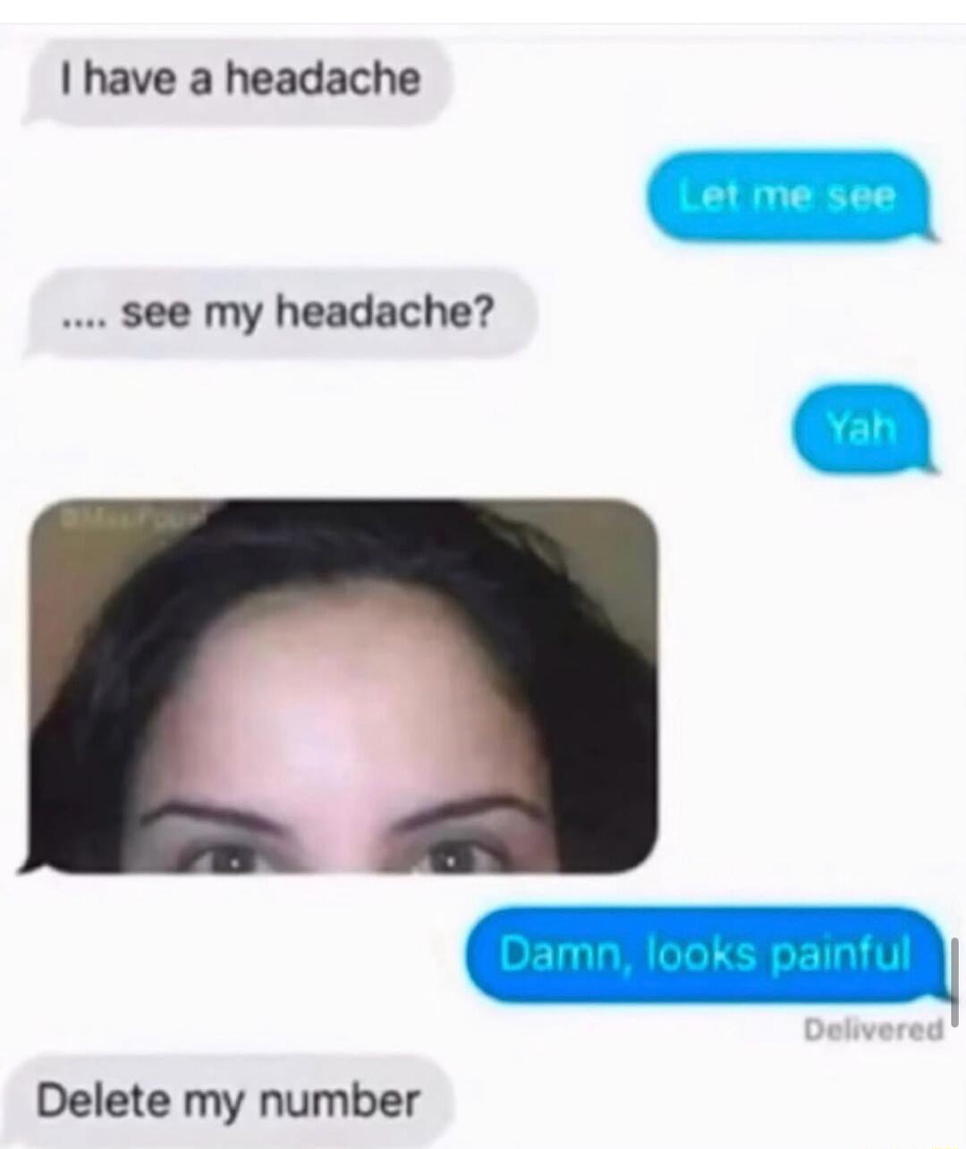 I have a headache. Let me see. .... see my headache? Yah. Damn, looks painful. Delete my number.