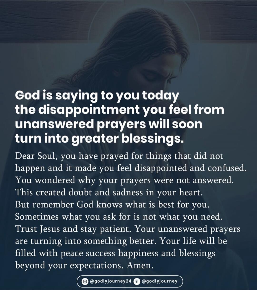 God is saying to you today the disappointment you feel from unanswered prayers will soon turn into greater blessings. Dear Soul, you have prayed for things that did not happen and it made you feel disappointed and confused. You wondered why your prayers were not answered. This created doubt and sadness in your heart. But remember God knows what is 