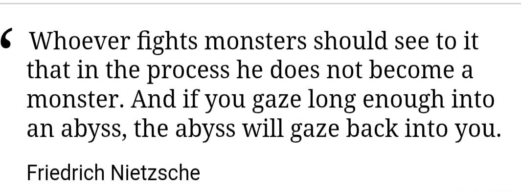 Whoever fights monsters should see to it that in the process he does not become a monster. And if you gaze long enough into an abyss, the abyss will gaze back into you. Friedrich Nietzsche