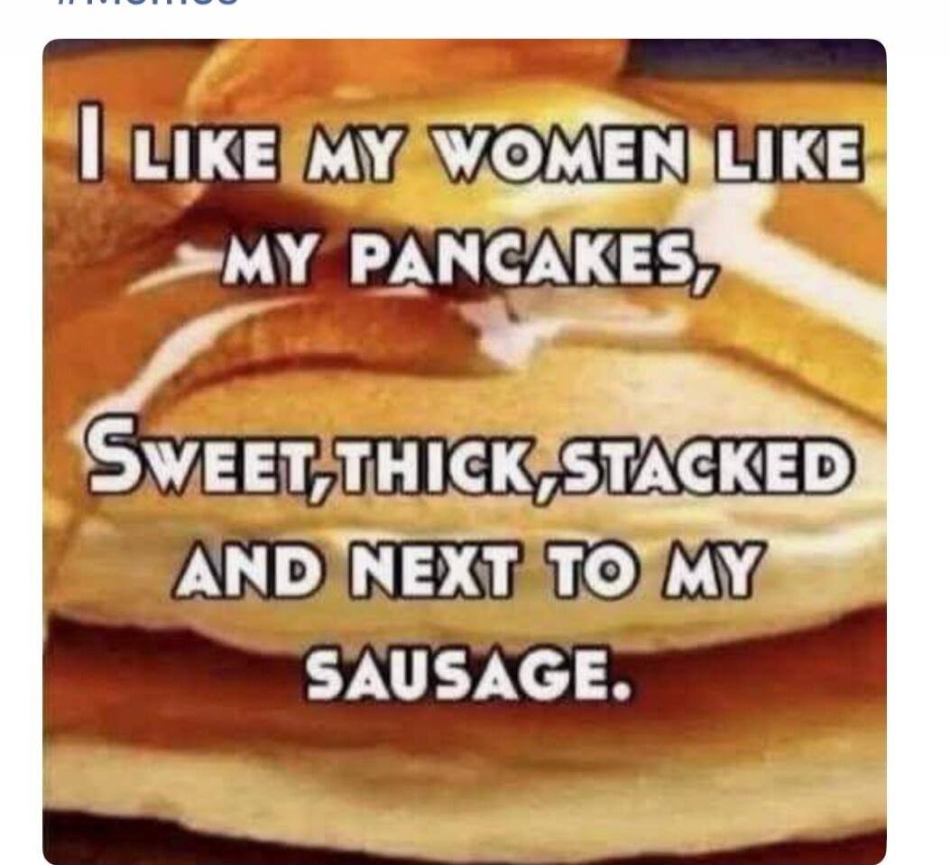I LIKE MY WOMEN LIKE MY PANCAKES, SWEET, THICK, STACKED AND NEXT TO MY SAUSAGE.