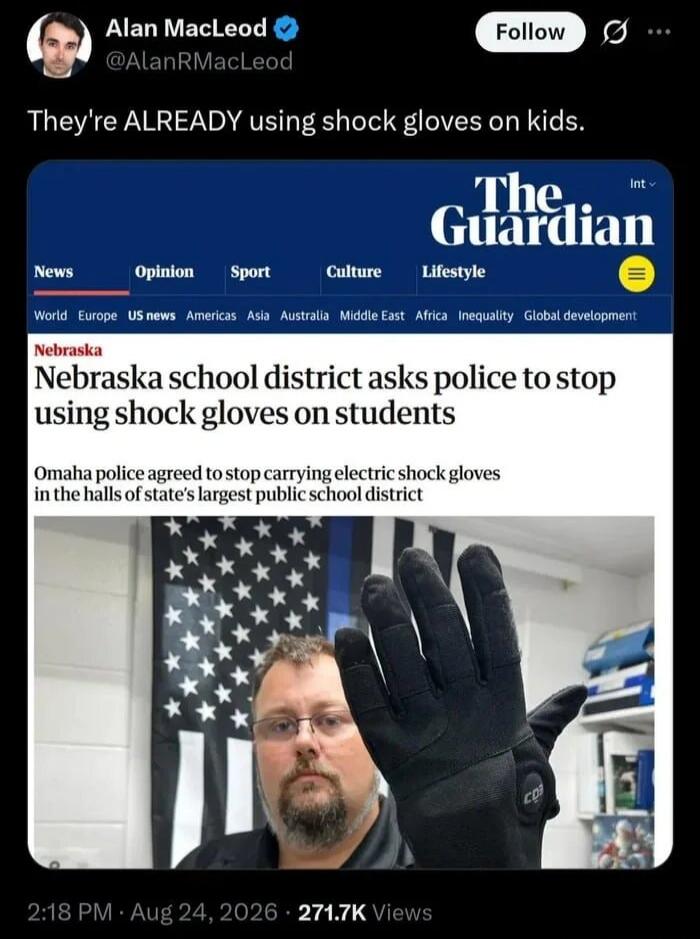 Alan MacLeod @AlanRMacLeod Follow They're ALREADY using shock gloves on kids. The Guardian News Opinion Sport Culture Lifestyle World Europe US news Americas Asia Australia Middle East Africa Inequality Global development Nebraska Nebraska school district asks police to stop using shock gloves on students Omaha police agreed to stop carrying electr