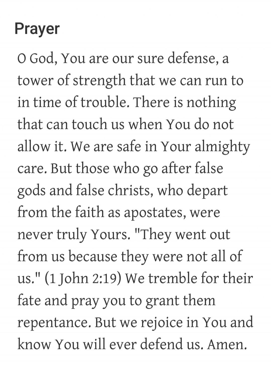 Prayer O God, You are our sure defense, a tower of strength that we can run to in time of trouble. There is nothing that can touch us when You do not allow it. We are safe in Your almighty care. But those who go after false gods and false christs, who depart from the faith as apostates, were never truly Yours. 