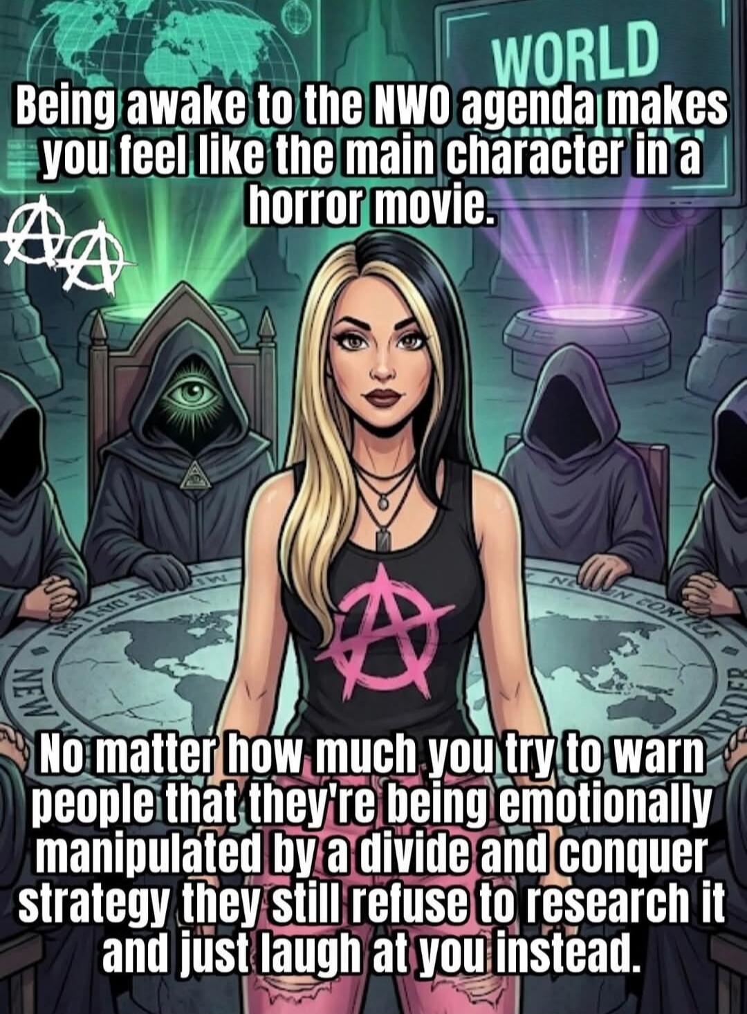 WORLD. Being awake to the NWO agenda makes you feel like the main character in a horror movie. No matter how much you try to warn people that they're being emotionally manipulated by a divide and conquer strategy they still refuse to research it and just laugh at you instead.