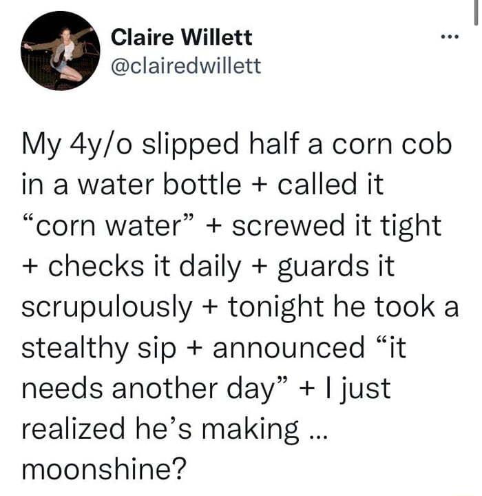 Claire Willett clairedwillett My 4yo slipped half a corn cob in a water bottle called it corn water screwed it tight checks it daily guards it scrupulously tonight he took a stealthy sip announced it needs another day just realized hes making moonshine