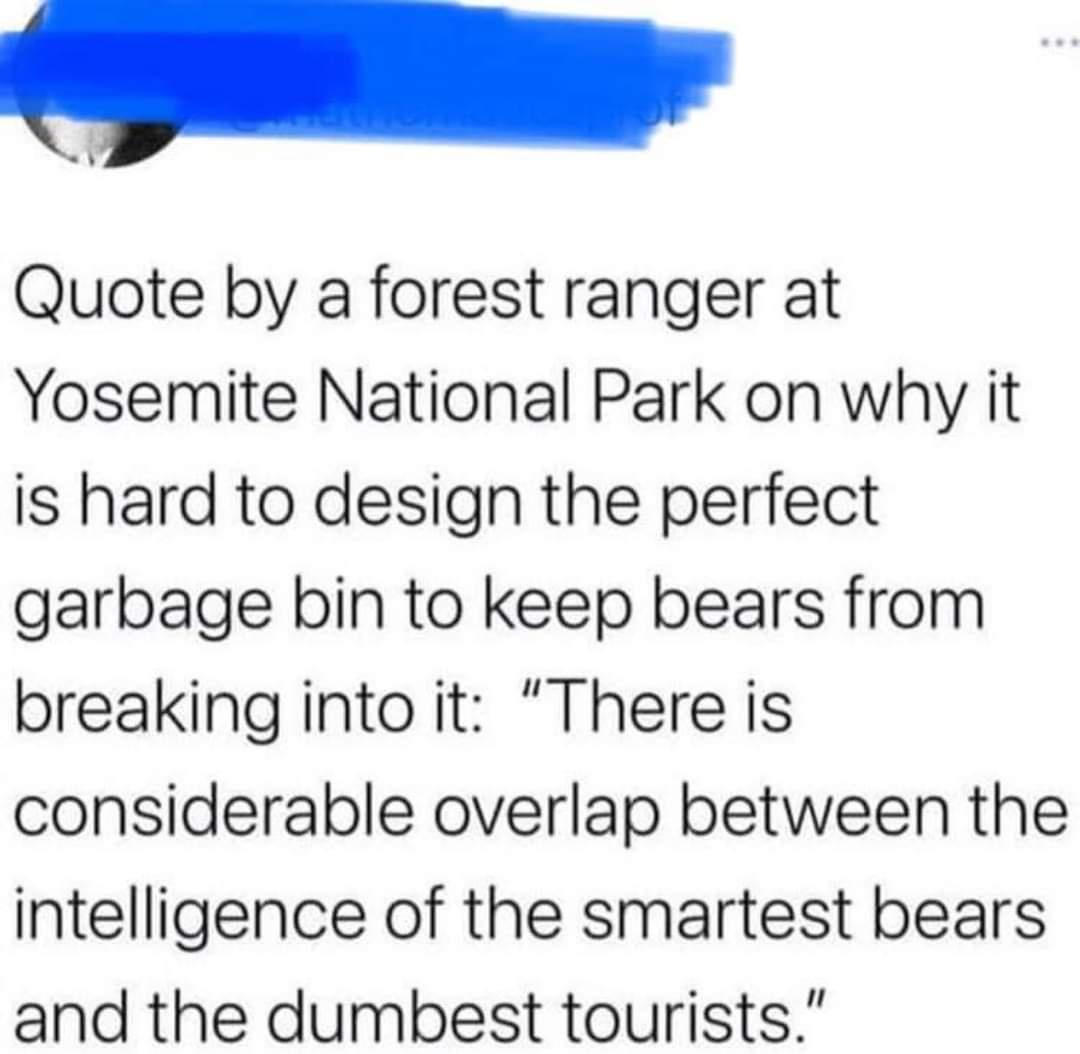 l I Quote by a forest ranger at Yosemite National Park on why it is hard to design the perfect garbage bin to keep bears from breaking into it There is considerable overlap between the intelligence of the smartest bears and the dumbest tourists