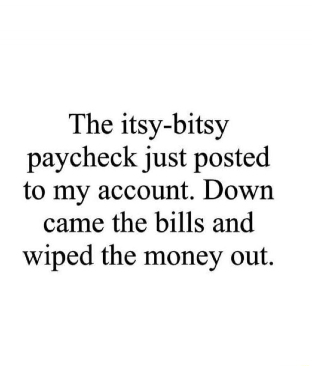 The itsy-bitsy paycheck just posted to my account. Down came the bills and wiped the money out.