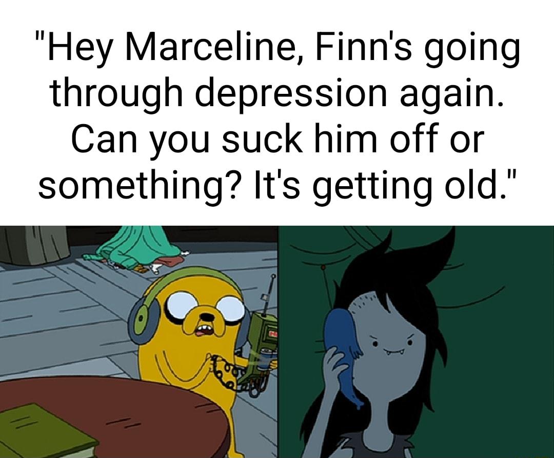 Hey Marceline Finns going through depression again Can you suck him off or something Its getting old