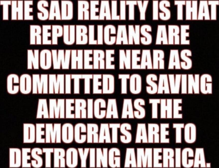 THE SAD REALITY IS THAT REPUBLICANS ARE NOWHERE NEAR AS COMMITTED TO SAVING AMERICA AS THE DEMOCRATS ARE TO DESTROYING AMERICA.