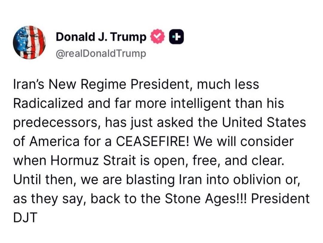 Donald J. Trump @realDonaldTrump Iran's New Regime President, much less Radicalized and far more intelligent than his predecessors, has just asked the United States of America for a CEASEFIRE! We will consider when Hormuz Strait is open, free, and clear. Until then, we are blasting Iran into oblivion or, as they say, back to the Stone Ages!!! Presi