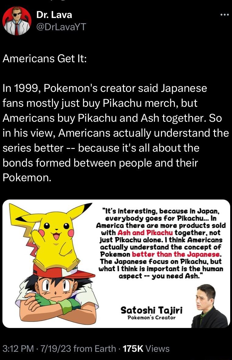 VA EVE i JChERGs Americans Get It In 1999 Pokemons creator said Japanese fans mostly just buy Pikachu merch but Americans buy Pikachu and Ash together So in his view Americans actually understand the series better because its all about the bonds formed between people and their Pokemon with Ash and Pikachu together not Just Pikachu alone think Americans actually understand the concept of Pokemon be