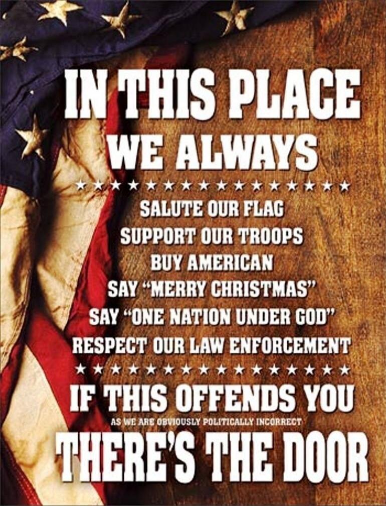 IN THIS PLACE WE ALWAYS
SALUTE OUR FLAG
SUPPORT OUR TROOPS
BUY AMERICAN
SAY “MERRY CHRISTMAS”
SAY “ONE NATION UNDER GOD”
RESPECT OUR LAW ENFORCEMENT
IF THIS OFFENDS YOU
THERE’S THE DOOR