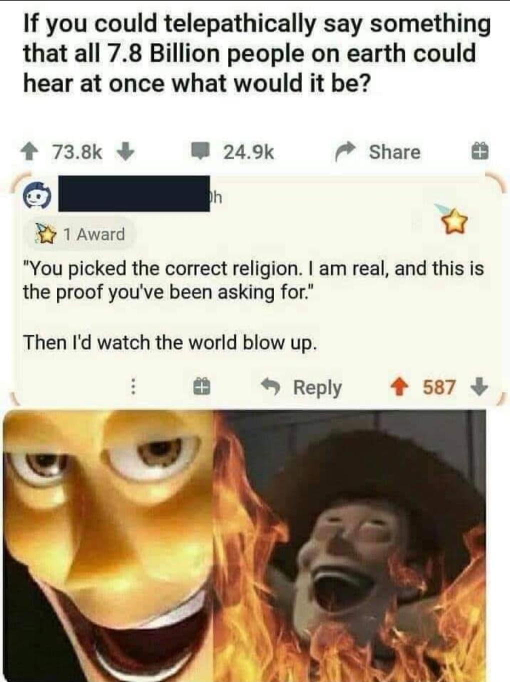 If you could telepathically say something that all 78 Billion people on earth could hear at once what would it be 4 738k W 249k 7 Share 1Award J You picked the correct religion am real and this is the proof youve been asking for Then Id watch the world blow up Reply 4 587