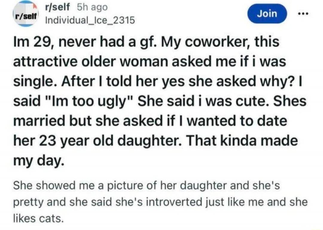 r/self 5h ago r/self Individual_Ice_2315 Join ... Im 29, never had a gf. My coworker, this attractive older woman asked me if i was single. After I told her yes she asked why? I said 