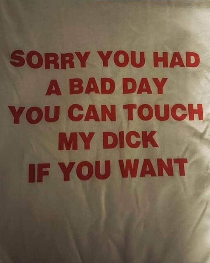 SORRY YOU HAD A BAD DAY YOU CAN TOUCH MY DICK IF YOU WANT