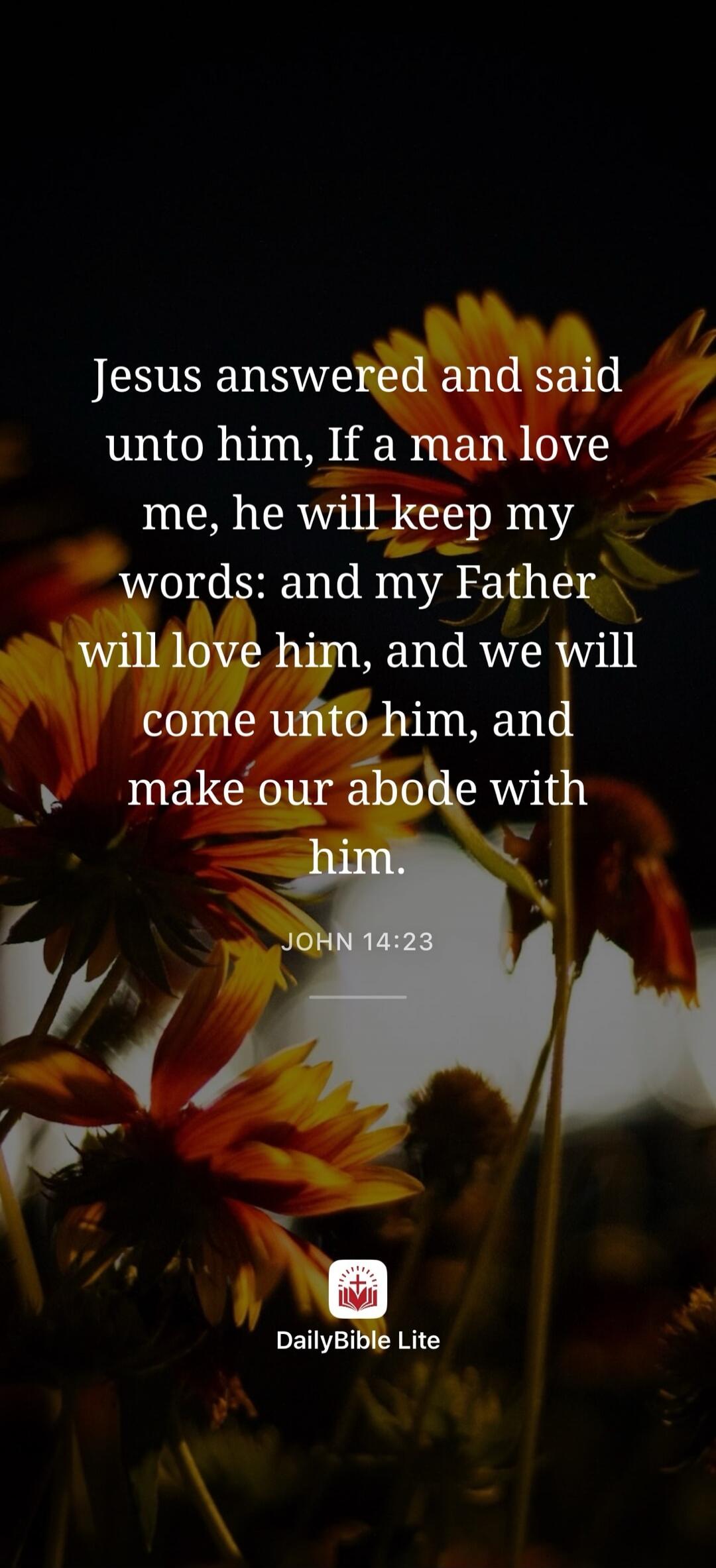 Jesus answered and said unto him, If a man love me, he will keep my words: and my Father will love him, and we will come unto him, and make our abode with him. JOHN 14:23. DailyBible Lite.