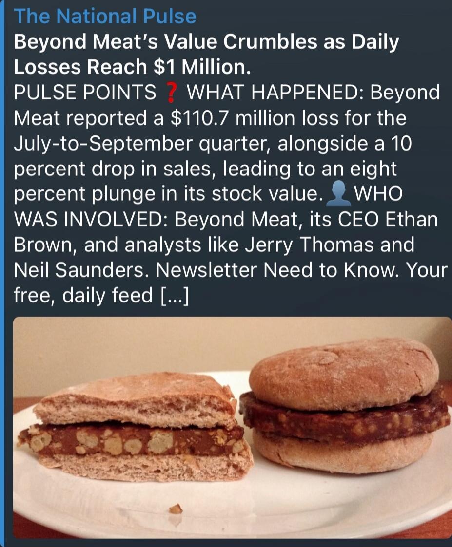 The National Pulse Beyond Meat's Value Crumbles as Daily Losses Reach $1 Million. PULSE POINTS WHAT HAPPENED: Beyond Meat reported a $110.7 million loss for the July-to-September quarter, alongside a 10 percent drop in sales, leading to an eight percent plunge in its stock value. WHO WAS INVOLVED: Beyond Meat, its CEO Ethan Brown, and analysts like