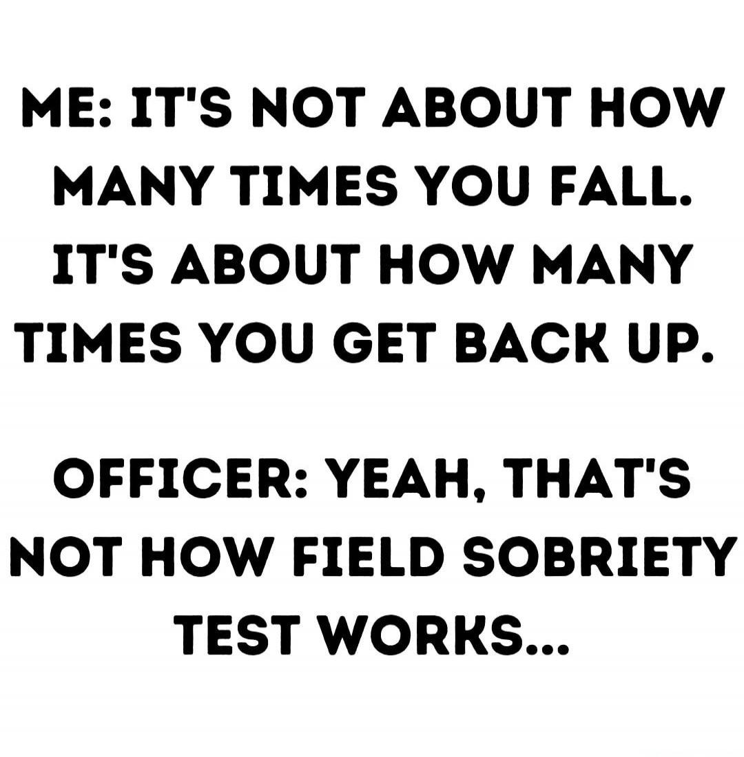 ME: IT'S NOT ABOUT HOW MANY TIMES YOU FALL. IT'S ABOUT HOW MANY TIMES YOU GET BACK UP. 
OFFICER: YEAH, THAT'S NOT HOW FIELD SOBRIETY TEST WORKS...