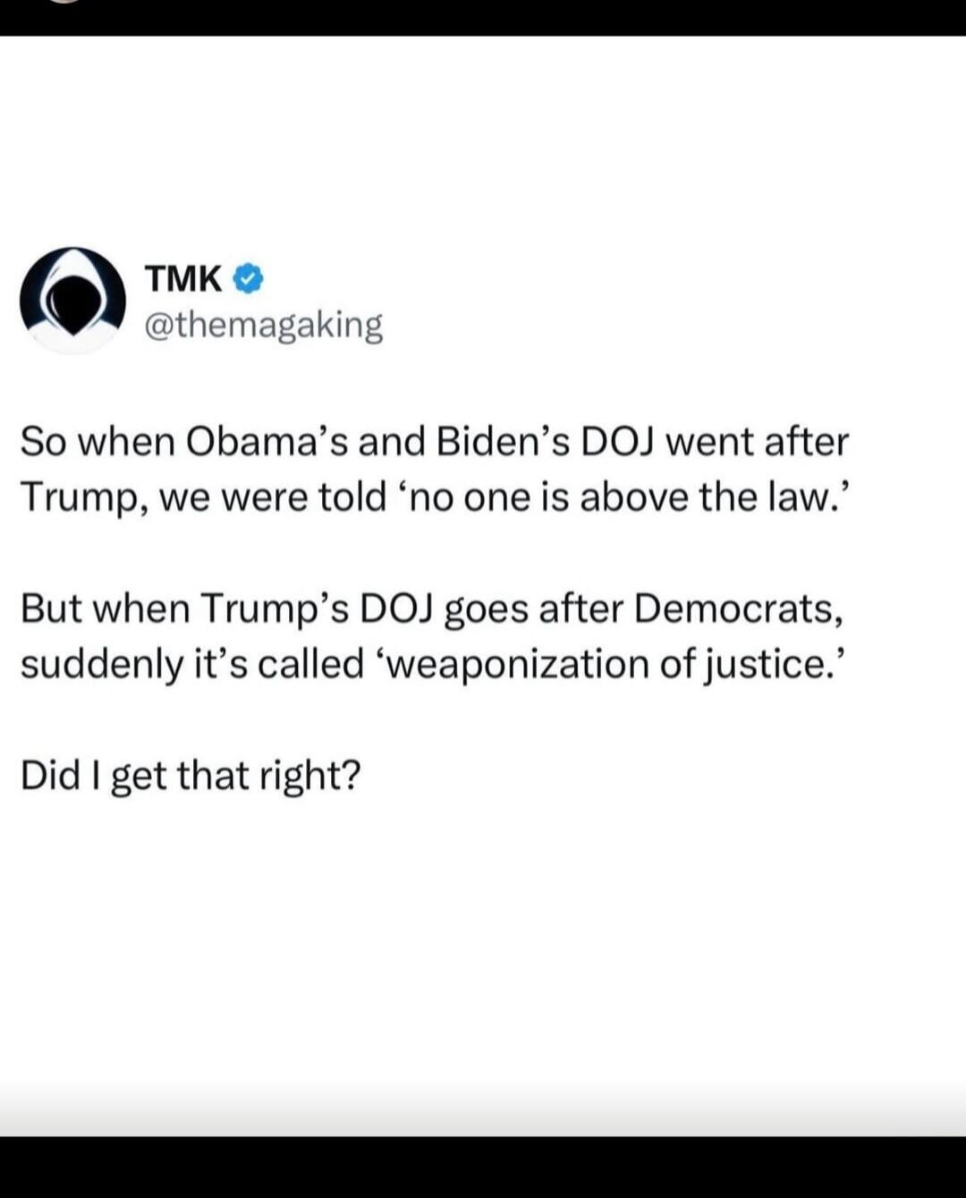 So when Obama's and Biden's DOJ went after Trump, we were told 'no one is above the law.' But when Trump's DOJ goes after Democrats, suddenly it's called 'weaponization of justice.' Did I get that right?
