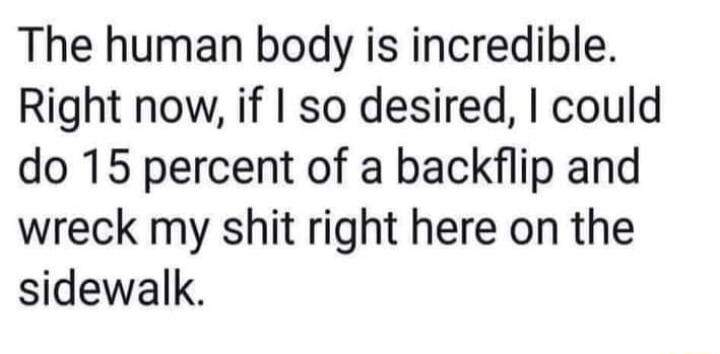 The human body is incredible Right now if so desired could do 15 percent of a backflip and wreck my shit right here on the sidewalk