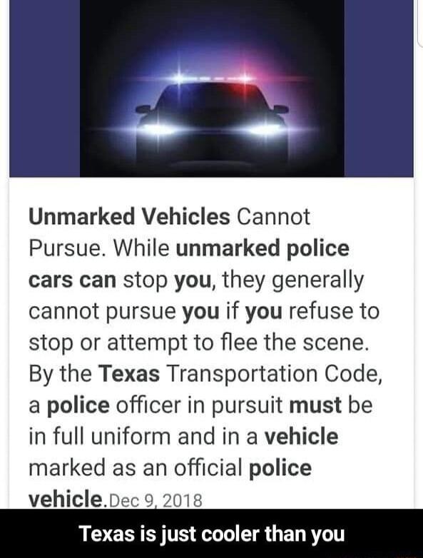 AR Unmarked Vehicles Cannot Pursue While unmarked police cars can stop you they generally cannot pursue you if you refuse to stop or attempt to flee the scene By the Texas Transportation Code a police officer in pursuit must be in full uniform and in a vehicle marked as an official police vehiclepec 9 2018 SR GEL R