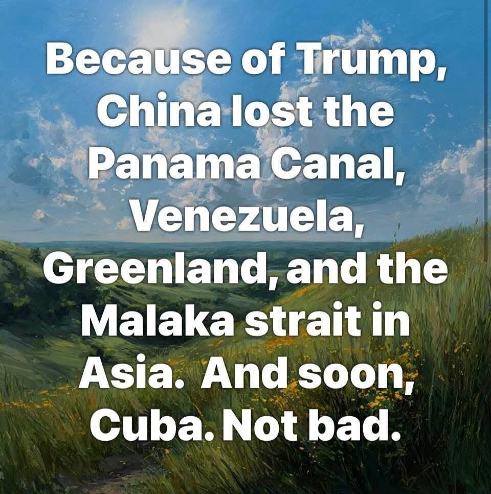 Because of Trump, China lost the Panama Canal, Venezuela, Greenland, and the Malaka strait in Asia. And soon, Cuba. Not bad.