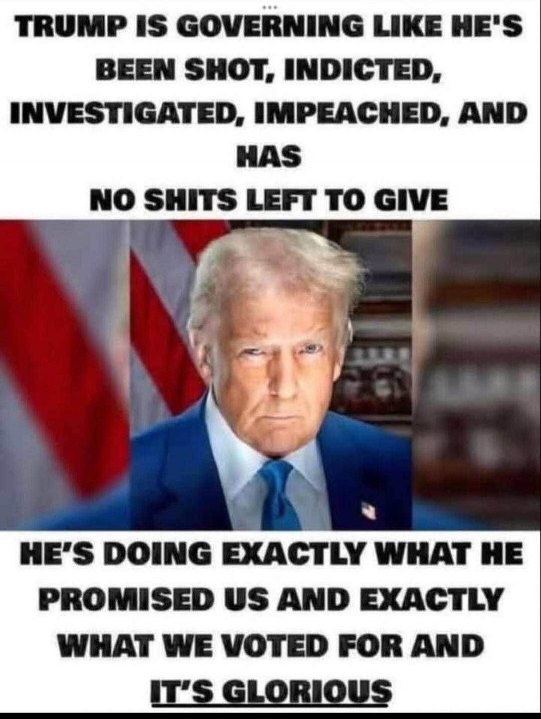 TRUMP IS GOVERNING LIKE HE'S BEEN SHOT, INDICTED, INVESTIGATED, IMPEACHED, AND HAS NO SHITS LEFT TO GIVE HE'S DOING EXACTLY WHAT HE PROMISED US AND EXACTLY WHAT WE VOTED FOR AND IT'S GLORIOUS