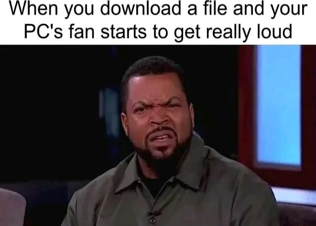 When you download a file and your PCs fan starts to get really loud VAL S