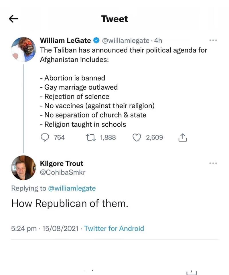 e Tweet William LeGate williamlegate 4h The Taliban has announced their political agenda for Afghanistan includes Abortion is banned Gay marriage outlawed Rejection of science No vaccines against their religion No separation of church state Religion taught in schools Q 764 11 1888 Q 2600 N Kilgore Trout CohibaSmkr Replying to williamlegate How Republican of them 524 pm 15082021 Twitter for Android