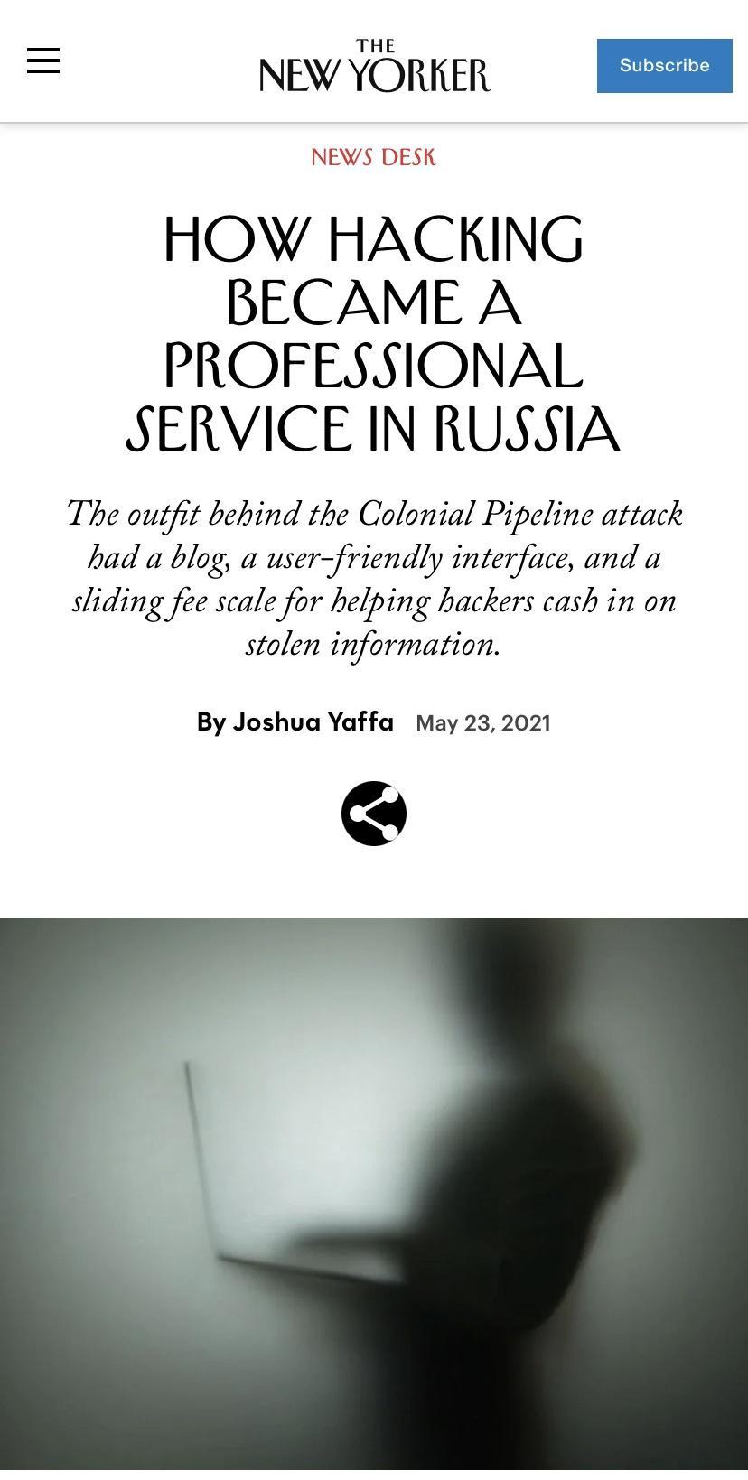 NEWYORKER A NEWS DESK HOW HACKING BECAME A PROFESSIONAL SERVICE IN RUSSIA The outfit behind the Colonial Pipeline attack had a blog a userfriendly interface and a sliding fee scale for helping hackers cash in on stolen information By Joshua Yaffa May 23 2021