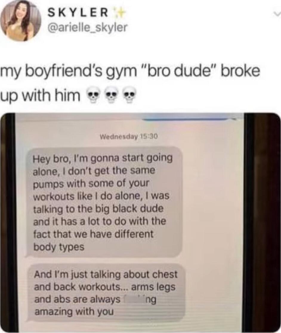 l SKYLER my boyfriends gym bro dude broke up with him Hey bro Im gonna start going alone dont get the same pumps with some of your workouts like do alone was talking to the big black dude and it has a lot to do with the fact that we have different body types And Im just talking about chest and back workouts arms legs and abs are always ng amazing with you