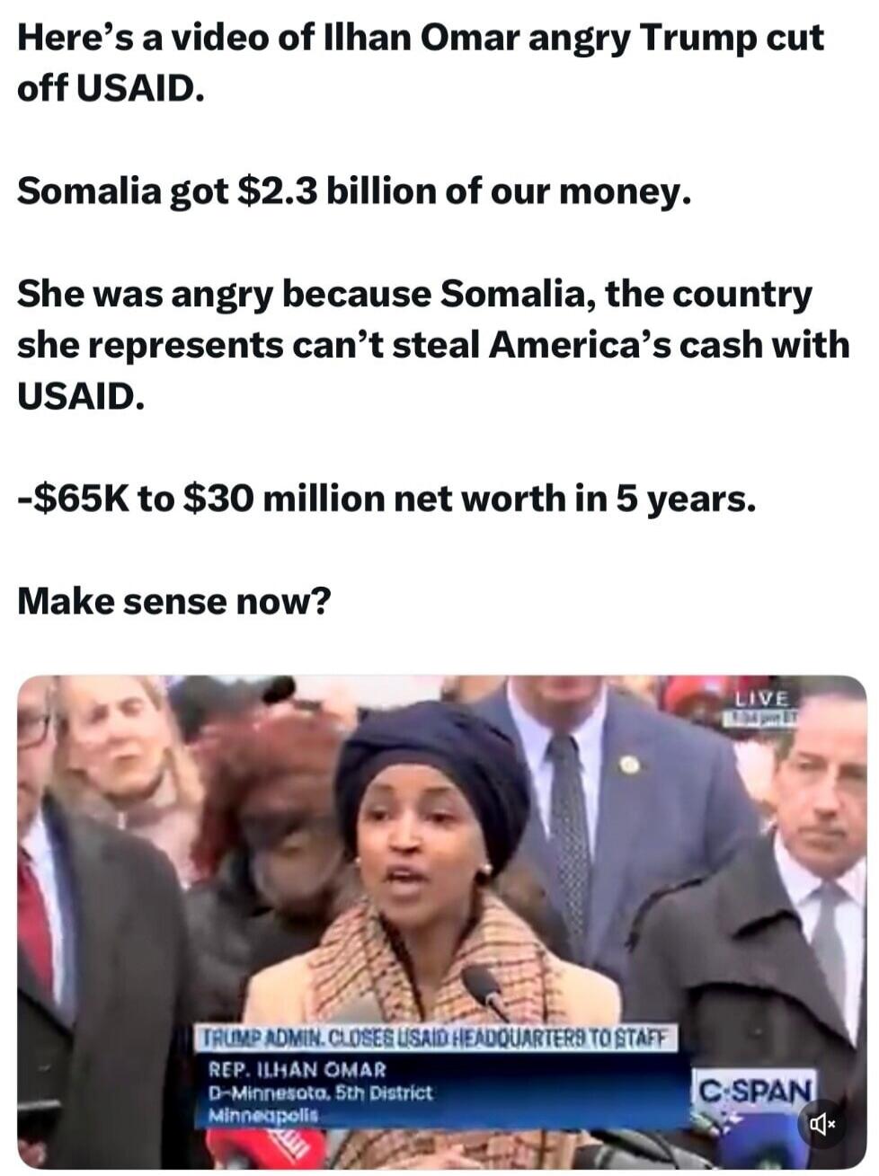 Here's a video of Ilhan Omar angry Trump cut off USAID. Somalia got $2.3 billion of our money. She was angry because Somalia, the country she represents can't steal America's cash with USAID. -$65K to $30 million net worth in 5 years. Make sense now? TRUMP ADMIN. CLOSES USAID HEADQUARTERS TO STAFF. REP. ILHAN OMAR. D-Minnesota, 5th District. Minnea