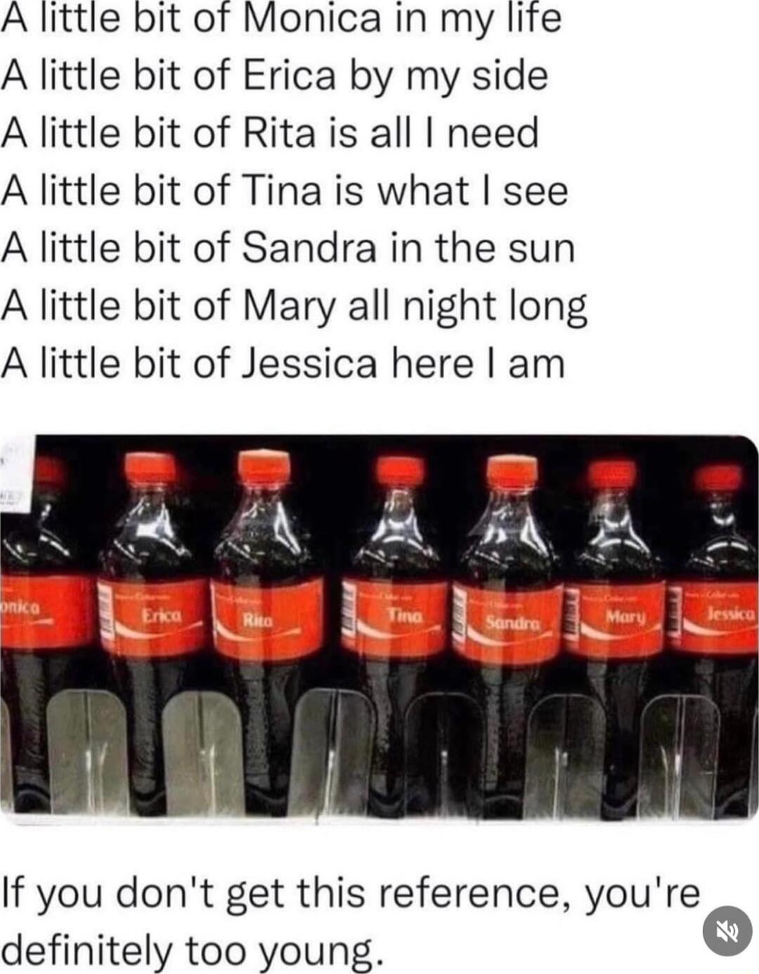 A little bit of Monica in my lite A little bit of Erica by my side A little bit of Rita is all need A little bit of Tina is what see A little bit of Sandra in the sun A little bit of Mary all night long A little bit of Jessica here am If you dont get this reference youre definitely too young