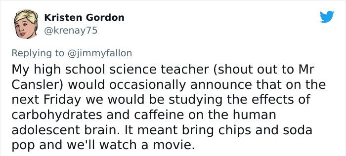 Kristen Gordon X krenay75 Replying to jimmyfallon My high school science teacher shout out to Mr Cansler would occasionally announce that on the next Friday we would be studying the effects of carbohydrates and caffeine on the human adolescent brain It meant bring chips and soda pop and well watch a movie