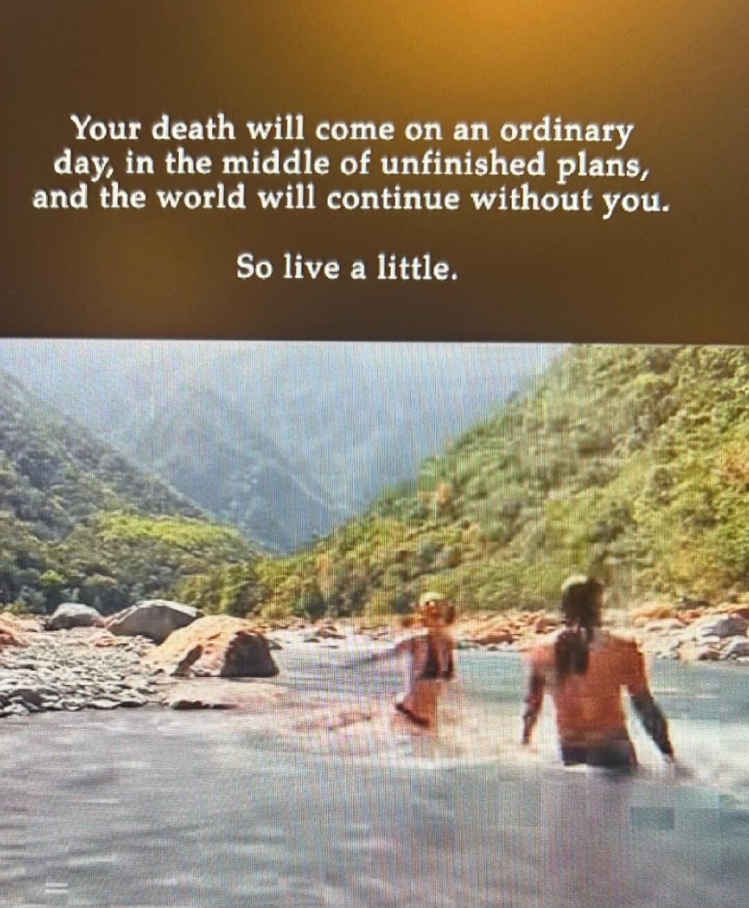 Your death will come on an ordinary day, in the middle of unfinished plans, and the world will continue without you. So live a little.