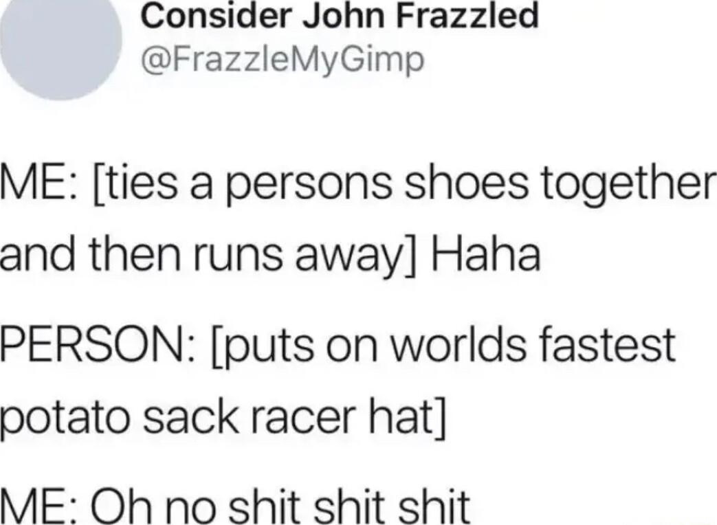 Consider John Frazzled FrazzleMyGimp ME ties a persons shoes together and then runs away Haha PERSON puts on worlds fastest potato sack racer hat ME Oh no shit shit shit