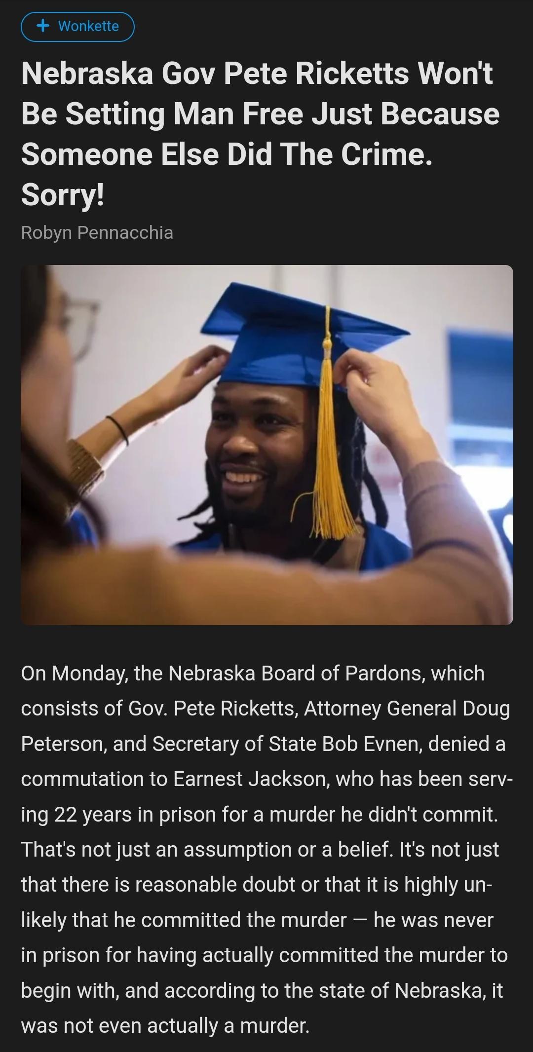 Wonkette NELTES ER el T CRT G SR Be Setting Man Free Just Because Someone Else Did The Crime Sorry Robyn Pennacchia On Monday the Nebraska Board of Pardons which consists of Gov Pete Ricketts Attorney General Doug Peterson and Secretary of State Bob Evnen denied a commutation to Earnest Jackson who has been serv ing 22 years in prison for a murder he didnt commit Thats not just an assumption or a 
