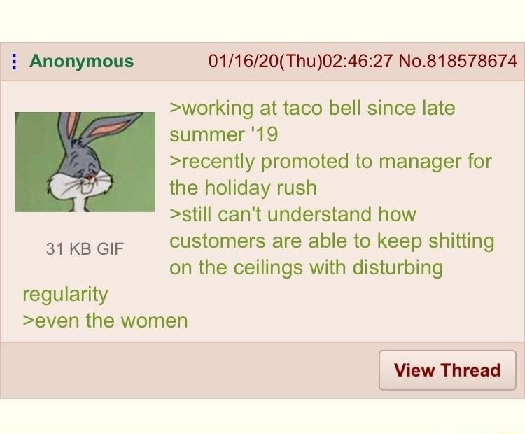 i Anonymous 011620Thu024627 No818578674 working at taco bell since late summer 19 recently promoted to manager for the holiday rush still cant understand how 31 KB GIF customers are able to keep shitting on the ceilings with disturbing regularity even the women View Thread