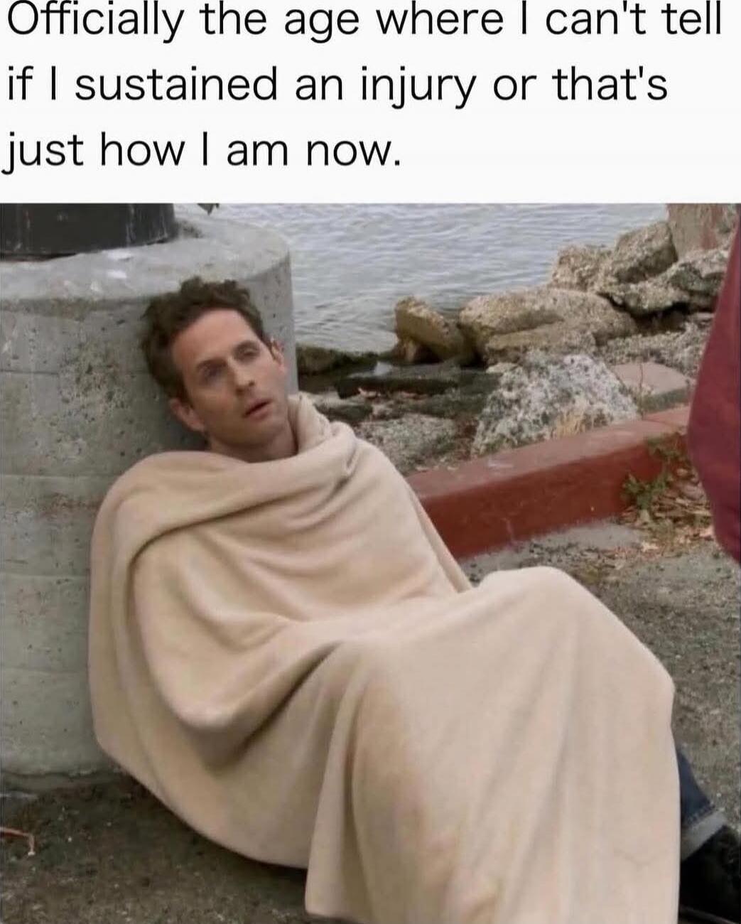 Officially the age where I can't tell if I sustain an injury or that's just how I am now.