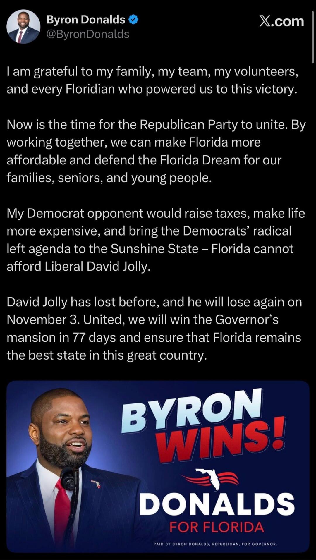 Byron Donalds @ByronDonalds I am grateful to my family, my team, my volunteers, and every Floridian who powered us to this victory. Now is the time for the Republican Party to unite. By working together, we can make Florida more affordable and defend the Florida Dream for our families, seniors, and young people. My Democrat opponent would raise tax