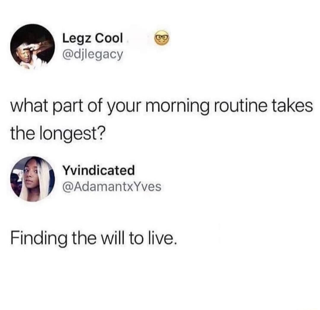 what part of your morning routine takes the longest?

Finding the will to live.