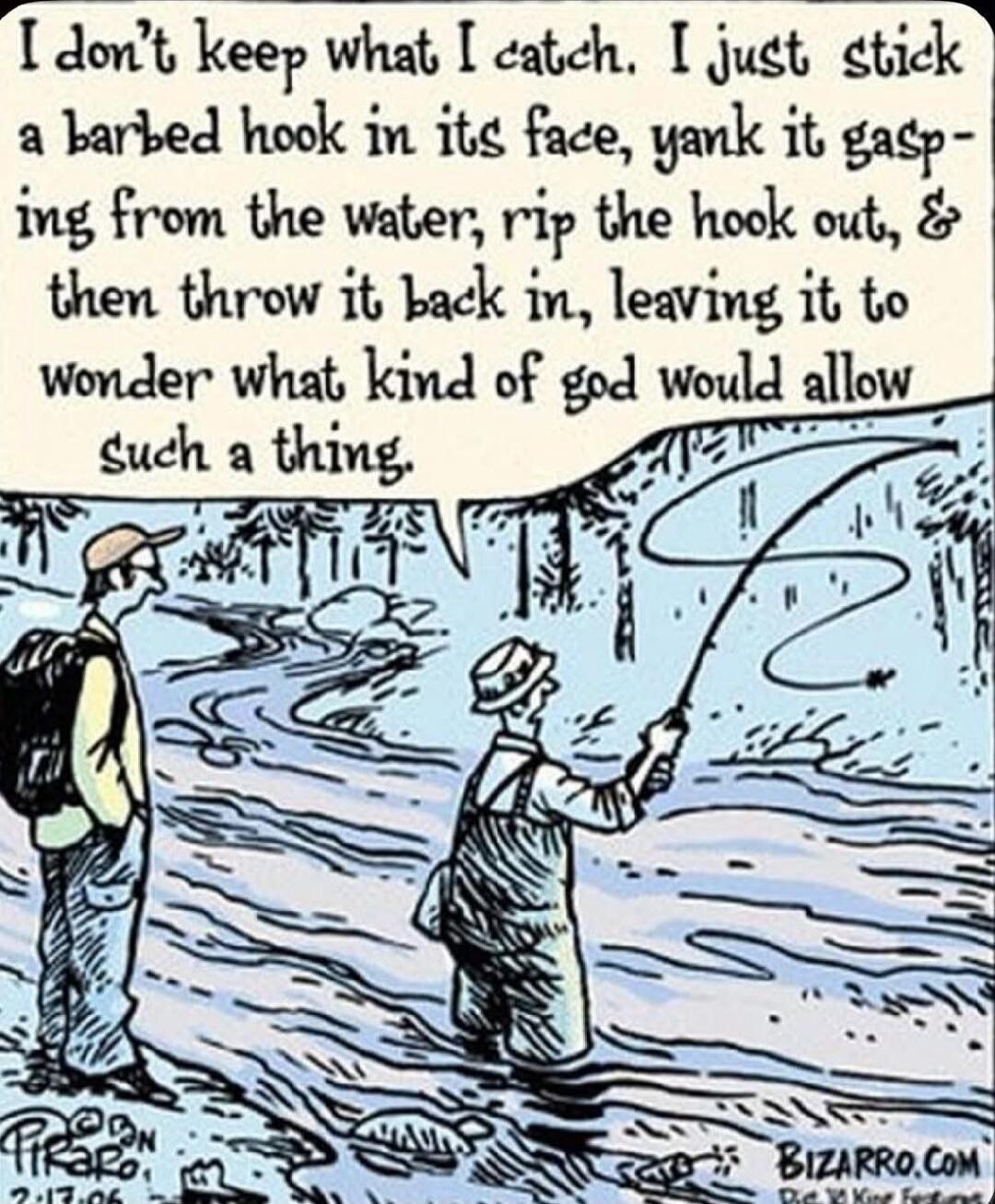 I don't keep what I catch. I just stick a barbed hook in its face, yank it gasping from the water, rip the hook out, & then throw it back in, leaving it to wonder what kind of god would allow such a thing.