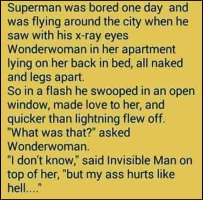 Superman was bored one day and was flying around the city when he saw with his x ray eyes Wonderwoman in her apartment lying on her back in bed all naked and legs apart Soin a flash he swooped in an open window made love to her and quicker than lightning flew off What was that asked Wonderwoman l dont know said Invisible Man on top of her but my ass hurts like hell