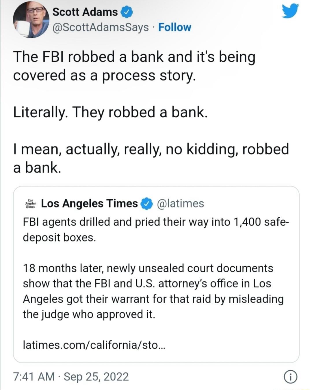 Scott Adams L4 ScottAdamsSays Follow The FBI robbed a bank and its being covered as a process story Literally They robbed a bank I mean actually really no kidding robbed abank Los Angeles Times latimes FBI agents drilled and pried their way into 1400 safe deposit boxes 18 months later newly unsealed court documents show that the FBI and US attorneys office in Los Angeles got their warrant for that