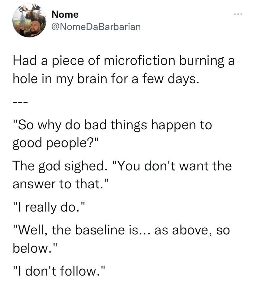 Nome NomeDaBarbarian Had a piece of microfiction burning a hole in my brain for a few days So why do bad things happen to good people The god sighed You dont want the answer to that really do Well the baseline is as above so below I dont follow