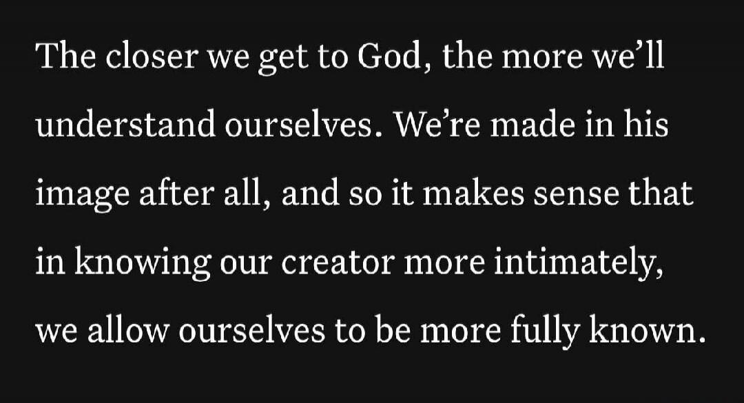 The closer we get to God, the more we'll understand ourselves. We're made in his image after all, and so it makes sense that in knowing our creator more intimately, we allow ourselves to be more fully known.