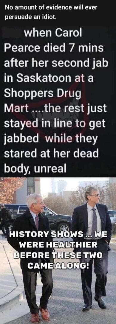 No amount of evidence will ever persuade an idiot.
when Carol Pearce died 7 mins after her second jab in Saskatoon at a Shoppers Drug Mart ....the rest just stayed in line to get jabbed while they stared at her dead body, unreal

HISTORY SHOWS ... WE WERE HEALTHIER BEFORE THESE TWO CAME ALONG!