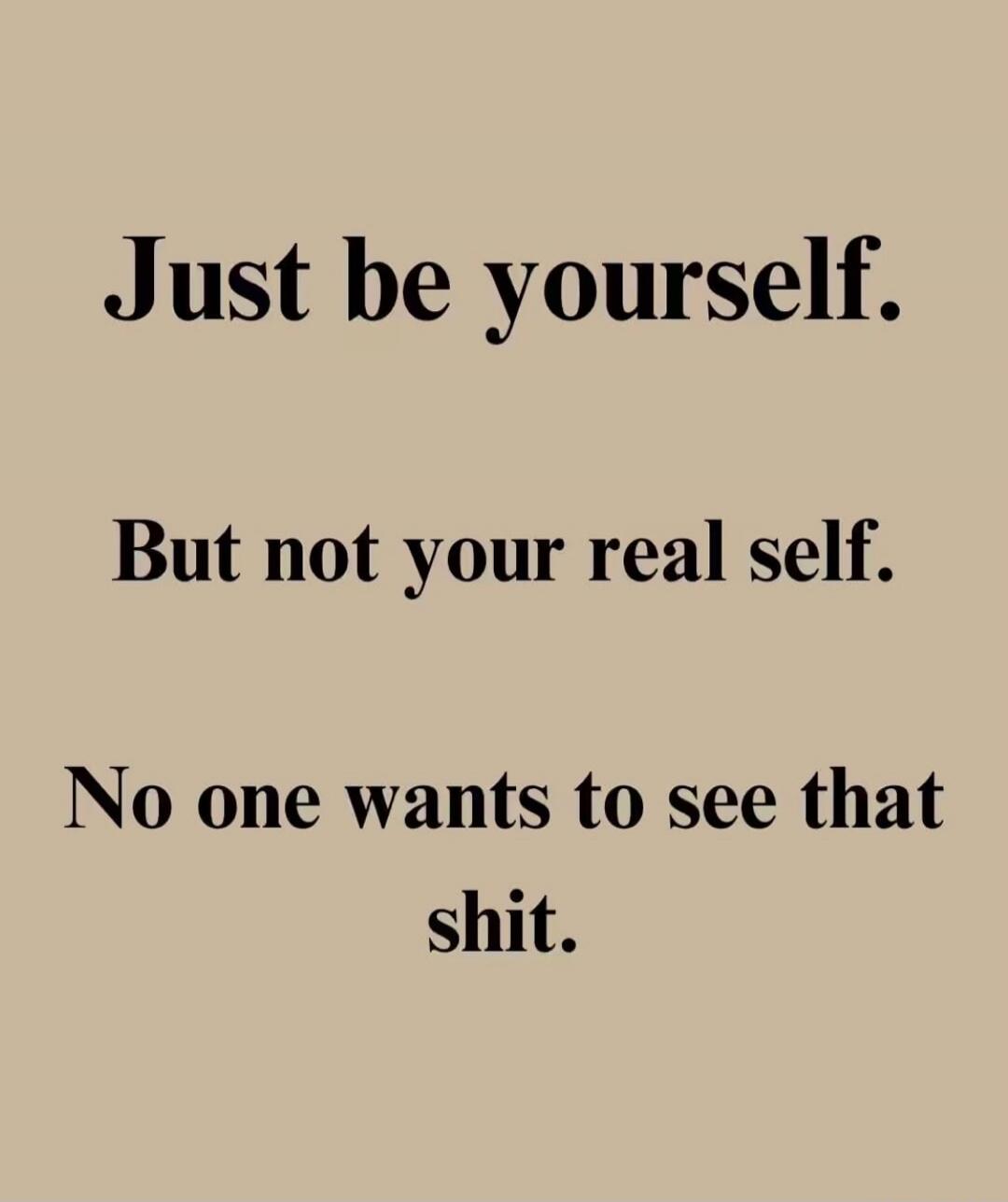 Just be yourself. But not your real self. No one wants to see that shit.