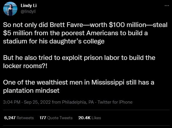 Lindy Li So not only did Brett Favieworth 100 millionsteal 5 million from the poorest Americans to build a sstadium for his daughters college But he also tried to exploit prison labor to build the locker rooms One of the wealthiest men in Mississippi still has a plantation mindset 6207 Fetecs T 204K